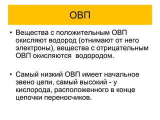 ОВП
• Вещества с положительным ОВП
окисляют водород (отнимают от него
электроны), вещества с отрицательным
ОВП окисляются водородом.
• Самый низкий ОВП имеет начальное
звено цепи, самый высокий - у
кислорода, расположенного в конце
цепочки переносчиков.
 