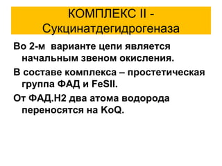 КОМПЛЕКС II -
Сукцинатдегидрогеназа
Во 2-м варианте цепи является
начальным звеном окисления.
В составе комплекса – простетическая
группа ФАД и FeSII.
От ФАД.Н2 два атома водорода
переносятся на KoQ.
 