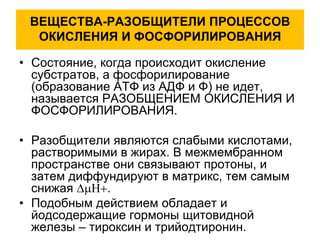 ВЕЩЕСТВА-РАЗОБЩИТЕЛИ ПРОЦЕССОВ
ОКИСЛЕНИЯ И ФОСФОРИЛИРОВАНИЯ
• Состояние, когда происходит окисление
субстратов, а фосфорилирование
(образование АТФ из АДФ и Ф) не идет,
называется РАЗОБЩЕНИЕМ ОКИСЛЕНИЯ И
ФОСФОРИЛИРОВАНИЯ.
• Разобщители являются слабыми кислотами,
растворимыми в жирах. В межмембранном
пространстве они связывают протоны, и
затем диффундируют в матрикс, тем самым
снижая .
• Подобным действием обладает и
йодсодержащие гормоны щитовидной
железы – тироксин и трийодтиронин.
 