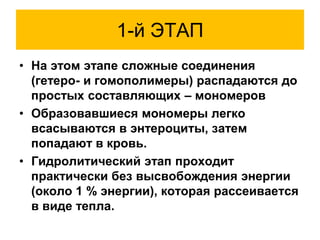 1-й ЭТАП
• На этом этапе сложные соединения
(гетеро- и гомополимеры) распадаются до
простых составляющих – мономеров
• Образовавшиеся мономеры легко
всасываются в энтероциты, затем
попадают в кровь.
• Гидролитический этап проходит
практически без высвобождения энергии
(около 1 % энергии), которая рассеивается
в виде тепла.
 