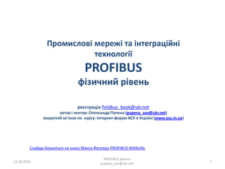 Промислові мережі та інтеграційні
технології
PROFIBUS
фізичний рівень
реєстрація fieldbus_book@ukr.net
автор і лектор: Олександр Пупена (pupena_san@ukr.net)
зворотній зв’язок по курсу: Інтернет-форум АСУ в Україні (www.asu.in.ua)
12.10.2015
PROFIBUS фізичн
pupena_san@ukr.net
1
Слайди базуються на книзі Макса Фелсера PROFIBUS MANUAL
 