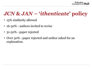 JCN & JAN – ‘ithenticate’ policy
• 15% similarity allowed
• 16-30% - authors invited to revise
• 31-50% - paper rejected
• Over 50% - paper rejected and author asked for an
explanation.
 