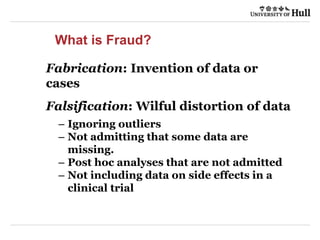 What is Fraud?
Fabrication: Invention of data or
cases
Falsification: Wilful distortion of data
– Ignoring outliers
– Not admitting that some data are
missing.
– Post hoc analyses that are not admitted
– Not including data on side effects in a
clinical trial
 