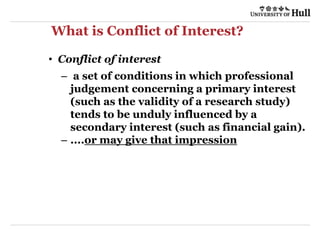 What is Conflict of Interest?
• Conflict of interest
– a set of conditions in which professional
judgement concerning a primary interest
(such as the validity of a research study)
tends to be unduly influenced by a
secondary interest (such as financial gain).
– ....or may give that impression
 