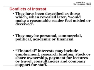 Conflicts of Interest
• They have been described as those
which, when revealed later, ‘would
make a reasonable reader feel misled or
deceived’.
• They may be personal, commercial,
political, academic or financial.
• “Financial” interests may include
employment, research funding, stock or
share ownership, payment for lectures
or travel, consultancies and company
support for staff.
 