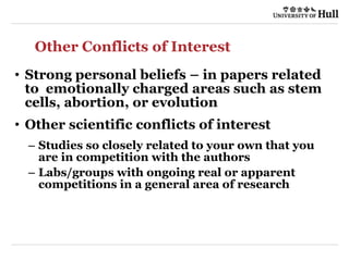 Other Conflicts of Interest
• Strong personal beliefs – in papers related
to emotionally charged areas such as stem
cells, abortion, or evolution
• Other scientific conflicts of interest
– Studies so closely related to your own that you
are in competition with the authors
– Labs/groups with ongoing real or apparent
competitions in a general area of research
 