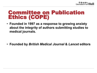 Committee on Publication
Ethics (COPE)
• Founded in 1997 as a response to growing anxiety
about the integrity of authors submitting studies to
medical journals.
• Founded by British Medical Journal & Lancet editors
 