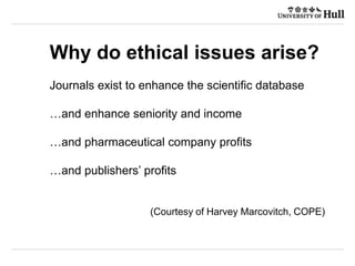 Why do ethical issues arise?
Journals exist to enhance the scientific database
…and enhance seniority and income
…and pharmaceutical company profits
…and publishers’ profits
(Courtesy of Harvey Marcovitch, COPE)
 