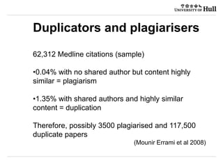 Duplicators and plagiarisers
62,312 Medline citations (sample)
•0.04% with no shared author but content highly
similar = plagiarism
•1.35% with shared authors and highly similar
content = duplication
Therefore, possibly 3500 plagiarised and 117,500
duplicate papers
(Mounir Errami et al 2008)
 