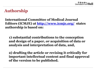 Authorship
International Committee of Medical Journal
Editors (ICMJE) at http://www.icmje.org/ states
authorship is based on:
1) substantial contributions to the conception
and design of a paper, or acquisition of data or
analysis and interpretation of data, and,
2) drafting the article or revising it critically for
important intellectual content and final approval
of the version to be published.
 