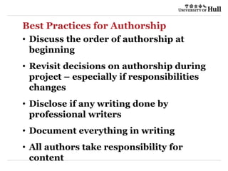 Best Practices for Authorship
• Discuss the order of authorship at
beginning
• Revisit decisions on authorship during
project – especially if responsibilities
changes
• Disclose if any writing done by
professional writers
• Document everything in writing
• All authors take responsibility for
content
 