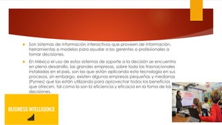  Son sistemas de información interactivos que proveen de información,
herramientas o modelos para ayudar a los gerentes o profesionales a
tomar decisiones.
 En México el uso de estos sistemas de soporte a la decisión se encuentra
en pleno desarrollo, las grandes empresas, sobre todo las trasnacionales
instaladas en el país, son las que están aplicando esta tecnología en sus
procesos, sin embargo, existen algunas empresas pequeñas y medianas
(Pymes) que las están utilizando para aprovechar todos los beneficios
que ofrecen, tal como lo son la eficiencia y eficacia en la toma de las
decisiones.
 