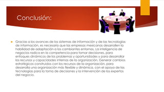 Conclusión:
 Gracias a los avances de los sistemas de información y de las tecnologías
de información, es necesario que las empresas mexicanas desarrollen la
habilidad de adaptación a los cambiantes entornos. La inteligencia de
negocios radica en la competencia para tomar decisiones, para
enfoques dinámicos de los problemas y oportunidades y para desarrollar
los recursos y capacidades internas de la organización. Generar cambios
estratégicos construidos con los recursos de la organización, para
desarrolla una organización más flexible y dinámica, con el apoyo de las
tecnologías para la toma de decisiones y la intervención de los expertos
del negocio.
 