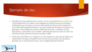 Ejemplo de dss:
 ejemplo de esta aplicación lo vemos en la compañía DSS de México la
cual implementó un sistema de Inteli...