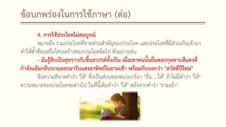 ข้อบกพร่องในการใช้ภาษา (ต่อ)
4. การใช้ประโยคไม่สมบูรณ์
หมายถึง รวมประโยคที่ขาดส่วนสาคัญของประโยค และประโยคที่มีส่วนเกินเข้ามา
ทาให้ซ้าซ้อนหรือโครงสร้างของประโยคผิดไป ตัวอย่างเช่น
- ฉันรู้สึกเป็นสุขราวกับขึ้นสวรรค์ทั้งเป็น เมื่อเขาคนนั้นยื่นดอกกุหลาบสีแดงที่
กาลังแย้มกลีบบานออกมารับแสงอาทิตย์ในยามเช้า พร้อมกับบอกว่า "สวัสดีปีใหม่"
ข้อความที่ขาดคาว่า "ให้" ซึ่งเป็นส่วนของหน่วยกริยา "ยื่น.....ให้" ถ้าไม่มีคาว่า "ให้"
ความหมายของประโยคจะต่างไป ในที่นี้เติมคาว่า "ให้" หลังจากคาว่า "ยามเช้า"
 