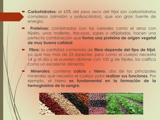  Carbohidratos: el 65% del peso seco del frijol son carbohidratos
complejos (almidón y polisacáridos), que son gran fuente de
energía.
 Proteínas: combinadas con los cereales como el arroz con
frijoles, unos molletes, tlacoyos, sopes o afrijoladas, hacen una
perfecta combinación que forma una proteína de origen vegetal
de muy buena calidad.
 Fibra: la cantidad contenida de fibra depende del tipo de frijol,
ya que hay más de 25 especies, pero como el cuerpo necesita
14 g al día y se pueden obtener con 100 g de frijoles, los califica
como un excelente alimento.
 Minerales: contiene calcio y hierro, dos de los principales
minerales que necesita el cuerpo para realizar sus funciones. Por
ejemplo, el hierro es fundamental en la formación de la
hemoglobina de la sangre.
 