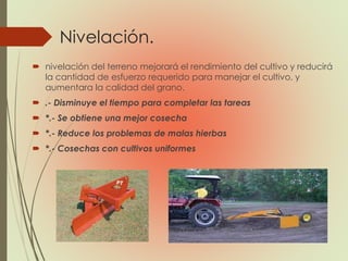 Nivelación.
 nivelación del terreno mejorará el rendimiento del cultivo y reducirá
la cantidad de esfuerzo requerido para manejar el cultivo, y
aumentara la calidad del grano.
 .- Disminuye el tiempo para completar las tareas
 *.- Se obtiene una mejor cosecha
 *.- Reduce los problemas de malas hierbas
 *.- Cosechas con cultivos uniformes
 