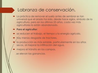 Labranza de conservación.
 La práctica de remover el suelo antes de sembrar es tan
universal que el arado ha sido, desde hace siglos, símbolo de la
agricultura, pero en los últimos 25 años, cada vez más
agricultores lo están abandonado.
 Para el agricultor:
 se reducen el trabajo, el tiempo y la energía agrícola,
 hay menos desgaste de tractores,
 la producción es más estable, particularmente en los años
secos, al mejorar la infiltración del agua,
 mejora el tránsito en los campos,
.se elevan las ganancias.
 