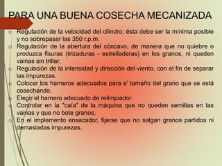 PARA UNA BUENA COSECHA MECANIZADA
o Regulación de la velocidad del cilindro; ésta debe ser la mínima posible
y no sobrepasar las 350 r.p.m.
o Regulación de la abertura del cóncavo, de manera que no quiebre o
produzca fisuras (trizaduras - estrelladeras) en los granos, ni queden
vainas sin trillar.
o Regulación de la intensidad y dirección del viento, con el fin de separar
las impurezas.
o Colocar los harneros adecuados para e' tamaño del grano que se está
cosechando.
o Elegir el harnero adecuado de relimpiador.
o Controlar en la "caía" de la máquina que no queden semillas en las
vainas y que no bote granos,
o En el implemento ensacador, fijarse que no salgan granos partidos ni
demasiadas impurezas,
 
