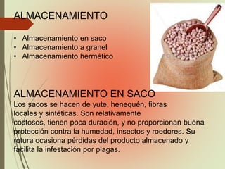 ALMACENAMIENTO
• Almacenamiento en saco
• Almacenamiento a granel
• Almacenamiento hermético
ALMACENAMIENTO EN SACO
Los sacos se hacen de yute, henequén, fibras
locales y sintéticas. Son relativamente
costosos, tienen poca duración, y no proporcionan buena
protección contra la humedad, insectos y roedores. Su
rotura ocasiona pérdidas del producto almacenado y
facilita la infestación por plagas.
 