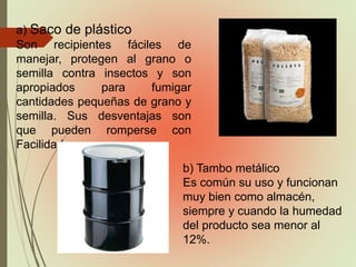 a) Saco de plástico
Son recipientes fáciles de
manejar, protegen al grano o
semilla contra insectos y son
apropiados para fumigar
cantidades pequeñas de grano y
semilla. Sus desventajas son
que pueden romperse con
Facilidad.
b) Tambo metálico
Es común su uso y funcionan
muy bien como almacén,
siempre y cuando la humedad
del producto sea menor al
12%.
 