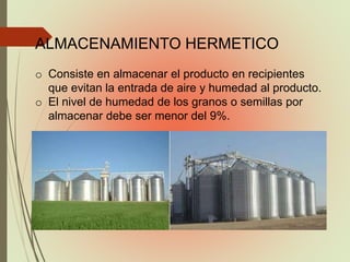 ALMACENAMIENTO HERMETICO
o Consiste en almacenar el producto en recipientes
que evitan la entrada de aire y humedad al producto.
o El nivel de humedad de los granos o semillas por
almacenar debe ser menor del 9%.
 