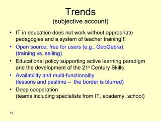 Trends
(subjective account)
• IT in education does not work without appropriate
pedagogies and a system of teacher training!!!
• Open source, free for users (e.g., GeoGebra).
(training vs. selling)
• Educational policy supporting active learning paradigm
and the development of the 21st
Century Skills
• Availability and multi-functionality
(lessons and pastime – the border is blurred)
• Deep cooperation
(teams including specialists from IT, academy, school)
13
 