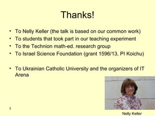 Thanks!
• To Nelly Keller (the talk is based on our common work)
• To students that took part in our teaching experiment
• To the Technion math-ed. research group
• To Israel Science Foundation (grant 1596/13, PI Koichu)
• To Ukrainian Catholic University and the organizers of IT
Arena
3
Nelly Keller
 