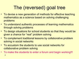 The (reversed) goal tree
• To devise a new generation of methods for effective teaching
mathematics as a science based on solving challenging
problems
• To understand authentic processes of learning mathematics
through solving problems
• To design situations for school students so that they would be
given a chance for “real” problem solving
• To complement traditional lessons by collaborative problem
solving in social networks
• To accustom the students to use social networks for
collaborative problem solving
• To make the students to enter a forum and begin working!!!
4
 