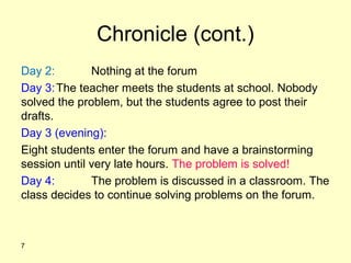 Chronicle (cont.)
Day 2: Nothing at the forum
Day 3:The teacher meets the students at school. Nobody
solved the problem, but the students agree to post their
drafts.
Day 3 (evening):
Eight students enter the forum and have a brainstorming
session until very late hours. The problem is solved!
Day 4: The problem is discussed in a classroom. The
class decides to continue solving problems on the forum.
7
 