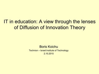 IT in education: A view through the lenses
of Diffusion of Innovation Theory
Boris Koichu
Technion – Israel Institute of Technology
2.10.2015
 