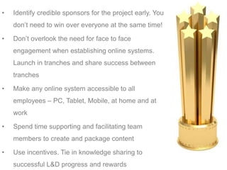 • Identify credible sponsors for the project early. You
don’t need to win over everyone at the same time!
• Don’t overlook the need for face to face
engagement when establishing online systems.
Launch in tranches and share success between
tranches
• Make any online system accessible to all
employees – PC, Tablet, Mobile, at home and at
work
• Spend time supporting and facilitating team
members to create and package content
• Use incentives. Tie in knowledge sharing to
successful L&D progress and rewards
 