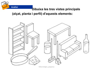 Dibuixa les tres vistes principals
(alçat, planta i perfil) d'aquests elements:
03tecnologies_pepporca
 