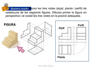Dibuixa les tres vistes (alçat, planta i perfil) de
cadascuna de les següents figures. Dibuixa primer la figura en
perspectiva i al costat les tres vistes en la posició adequada.
03tecnologies_pepporca
 