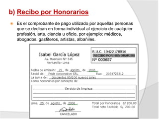 b) Recibo por Honorarios
 Es el comprobante de pago utilizado por aquellas personas
que se dedican en forma individual al ejercicio de cualquier
profesión, arte, ciencia u oficio, por ejemplo: médicos,
abogados, gasfiteros, artistas, albañiles.
 