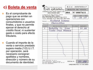 c) Boleta de venta
 Es el comprobante de
pago que se emiten en
operaciones con
consumidores o usuarios
finales, y que no permite
ejercer el derecho al
crédito fiscal, ni sustentar
gasto o costo para efecto
tributario.
 Cuando el importe de la
venta o servicio prestado
supere media (1/2) U.I.T.
por operación, será
necesario consignar:
apellidos y nombres,
dirección y número de su
documento de identidad.
 