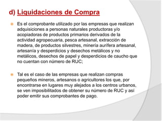 d) Liquidaciones de Compra
 Es el comprobante utilizado por las empresas que realizan
adquisiciones a personas naturales productoras y/o
acopiadoras de productos primarios derivados de la
actividad agropecuaria, pesca artesanal, extracción de
madera, de productos silvestres, minería aurífera artesanal,
artesanía y desperdicios y desechos metálicos y no
metálicos, desechos de papel y desperdicios de caucho que
no cuentan con número de RUC;
 Tal es el caso de las empresas que realizan compras
pequeños mineros, artesanos o agricultores los que, por
encontrarse en lugares muy alejados a los centros urbanos,
se ven imposibilitados de obtener su número de RUC y así
poder emitir sus comprobantes de pago.
 