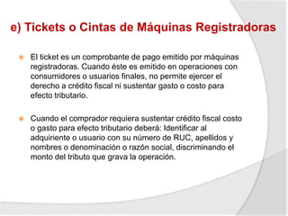 e) Tickets o Cintas de Máquinas Registradoras
 El ticket es un comprobante de pago emitido por máquinas
registradoras. Cuando éste es emitido en operaciones con
consumidores o usuarios finales, no permite ejercer el
derecho a crédito fiscal ni sustentar gasto o costo para
efecto tributario.
 Cuando el comprador requiera sustentar crédito fiscal costo
o gasto para efecto tributario deberá: Identificar al
adquiriente o usuario con su número de RUC, apellidos y
nombres o denominación o razón social, discriminando el
monto del tributo que grava la operación.
 