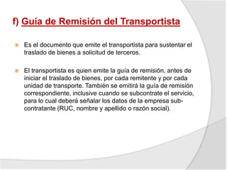 f) Guía de Remisión del Transportista
 Es el documento que emite el transportista para sustentar el
traslado de bienes a solicitud de terceros.
 El transportista es quien emite la guía de remisión, antes de
iniciar el traslado de bienes, por cada remitente y por cada
unidad de transporte. También se emitirá la guía de remisión
correspondiente, inclusive cuando se subcontrate el servicio,
para lo cual deberá señalar los datos de la empresa sub-
contratante (RUC, nombre y apellido o razón social).
 