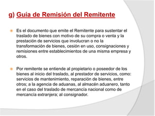 g) Guía de Remisión del Remitente
 Es el documento que emite el Remitente para sustentar el
traslado de bienes con motivo de su compra o venta y la
prestación de servicios que involucran o no la
transformación de bienes, cesión en uso, consignaciones y
remisiones entre establecimientos de una misma empresa y
otros.
 Por remitente se entiende al propietario o poseedor de los
bienes al inicio del traslado, al prestador de servicios, como:
servicios de mantenimiento, reparación de bienes, entre
otros; a la agencia de aduanas, al almacén aduanero, tanto
en el caso del traslado de mercancía nacional como de
mercancía extranjera; al consignador.
 
