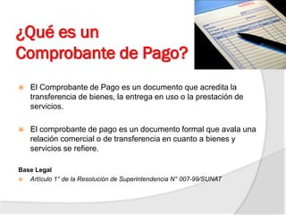 ¿Qué es un
Comprobante de Pago?
 El Comprobante de Pago es un documento que acredita la
transferencia de bienes, la entrega en uso o la prestación de
servicios.
 El comprobante de pago es un documento formal que avala una
relación comercial o de transferencia en cuanto a bienes y
servicios se refiere.
Base Legal
 Artículo 1° de la Resolución de Superintendencia N° 007-99/SUNAT
 