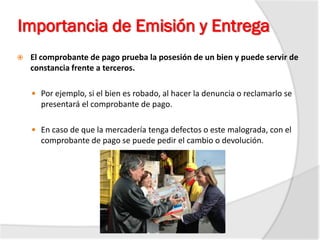 Importancia de Emisión y Entrega
 El comprobante de pago prueba la posesión de un bien y puede servir de
constancia frente a terceros.
 Por ejemplo, si el bien es robado, al hacer la denuncia o reclamarlo se
presentará el comprobante de pago.
 En caso de que la mercadería tenga defectos o este malograda, con el
comprobante de pago se puede pedir el cambio o devolución.
 