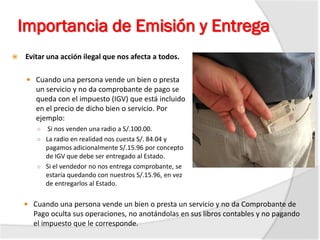 Importancia de Emisión y Entrega
 Evitar una acción ilegal que nos afecta a todos.
 Cuando una persona vende un bien o presta
un servicio y no da comprobante de pago se
queda con el impuesto (IGV) que está incluido
en el precio de dicho bien o servicio. Por
ejemplo:
○ Si nos venden una radio a S/.100.00.
○ La radio en realidad nos cuesta S/. 84.04 y
pagamos adicionalmente S/.15.96 por concepto
de IGV que debe ser entregado al Estado.
○ Si el vendedor no nos entrega comprobante, se
estaría quedando con nuestros S/.15.96, en vez
de entregarlos al Estado.
 Cuando una persona vende un bien o presta un servicio y no da Comprobante de
Pago oculta sus operaciones, no anotándolas en sus libros contables y no pagando
el impuesto que le corresponde.
 