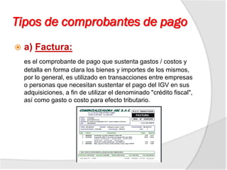Tipos de comprobantes de pago
 a) Factura:
es el comprobante de pago que sustenta gastos / costos y
detalla en forma clara los bienes y importes de los mismos,
por lo general, es utilizado en transacciones entre empresas
o personas que necesitan sustentar el pago del IGV en sus
adquisiciones, a fin de utilizar el denominado "crédito fiscal",
así como gasto o costo para efecto tributario.
 
