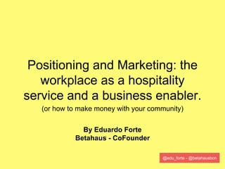 @edu_forte - @betahausbcn
Positioning and Marketing: the
workplace as a hospitality
service and a business enabler.
(or how to make money with your community)
By Eduardo Forte
Betahaus - CoFounder
 