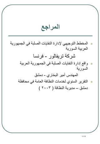 112
‫المراجع‬
‫الجمهورية‬ ‫في‬ ‫الصلبة‬ ‫النفايات‬ ‫إلدارة‬ ‫التوجيهي‬ ‫المخطط‬
‫السورية‬ ‫العربية‬
‫تريفالور‬ ‫شركة‬-‫فرنسا‬
‫العربية‬ ‫الجمهورية‬ ‫في‬ ‫الصلبة‬ ‫النفايات‬ ‫إدارة‬ ‫واقع‬
‫السورية‬
‫البخاري‬ ‫أمير‬ ‫المهندس‬-‫دمشق‬
‫محافظة‬ ‫في‬ ‫العامة‬ ‫النظافة‬ ‫لخدمات‬ ‫السنوي‬ ‫التقرير‬
‫دمشق‬–‫النظافة‬ ‫مديرية‬(2003)
 