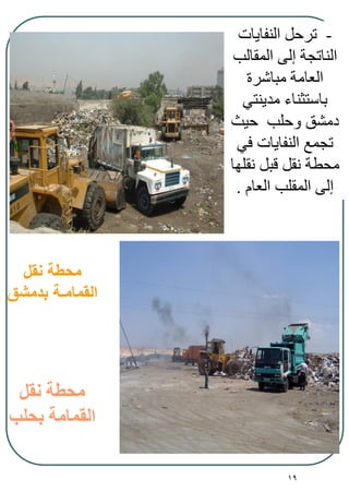 19
‫نقل‬ ‫محطة‬
‫بدمشق‬ ‫القمامـة‬
-‫النفايات‬ ‫ترحل‬
‫المقالب‬ ‫إلى‬ ‫الناتجة‬
‫مباشرة‬ ‫العامة‬
‫مدينتي‬ ‫باستثناء‬
‫حيث‬ ‫وحلب‬ ‫دمشق‬
‫في‬ ‫النفايات‬ ‫تجمع‬
‫نقلها‬ ‫قبل‬ ‫نقل‬ ‫محطة‬
‫العام‬ ‫المقلب‬ ‫إلى‬.
‫نقل‬ ‫محطة‬
‫بحلب‬ ‫القمامة‬
 