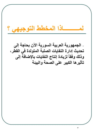 3
‫؟‬ ‫التوجيهي‬ ‫المخطط‬ ‫لمــــــــــاذا‬
-‫إلى‬ ‫بحاجة‬ ‫اآلن‬ ‫السورية‬ ‫العربية‬ ‫الجمهورية‬
،‫القطر‬ ‫في‬ ‫المتولدة‬ ‫الصلبة‬ ‫النفايات‬ ‫إدارة‬ ‫تحديث‬
‫إلى‬ ‫باإلضافة‬ ‫النفايات‬ ‫إنتاج‬ ‫لزيادة‬ ً‫ا‬‫وفق‬ ‫وذلك‬
‫والبيئة‬ ‫الصحة‬ ‫على‬ ‫الكبير‬ ‫تأثيرها‬
 