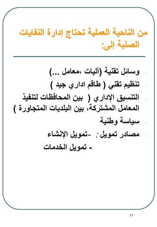 46
‫النفايات‬ ‫إدارة‬ ‫تحتاج‬ ‫العملية‬ ‫الناحية‬ ‫من‬
‫إلى‬ ‫الصلبة‬:
-‫تقنية‬ ‫وسائل‬(‫آليات‬،‫معامل‬)...
-‫تقني‬ ‫تنظيم‬(‫جيد‬ ‫اداري‬ ‫طاقم‬)
-‫اإلداري‬ ‫التنسيق‬(‫لتنفيذ‬ ‫المحافظات‬ ‫بين‬
‫المشتركة‬ ‫المعامل‬،‫المتجاورة‬ ‫البلديات‬ ‫بين‬)
-‫وطنية‬ ‫سياسة‬
-‫تمويل‬ ‫مصادر‬:-‫اإلنشاء‬ ‫تمويل‬
-‫الخدمات‬ ‫تمويل‬
 