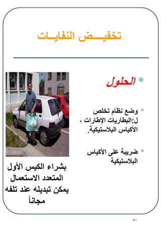 50
‫النفايــات‬ ‫تخفيــــض‬
•‫الحلول‬
•‫تخلص‬ ‫نظام‬ ‫وضع‬
‫ل‬:‫اإلطارات‬ ‫البطاريات‬،
‫البالستيكية‬ ‫األكياس‬,
•‫األكياس‬ ‫على‬ ‫ضريبة‬
‫البالستيكية‬
‫األول‬ ‫الكيس‬ ‫بشراء‬
‫االستعمال‬ ‫المتعدد‬
‫تلفه‬ ‫عند‬ ‫تبديله‬ ‫يمكن‬
ً‫ا‬‫مجان‬
 